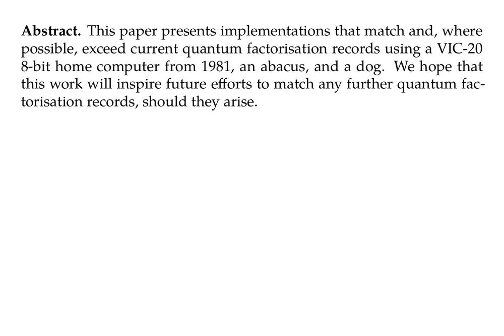 Abstract. This paper presents implementations that match and, where possible, exceed current quantum factorisation records using a VIC-20 8-bit home computer from 1981, an abacus, and a dog. We hope that this work will inspire future efforts to match any further quantum factorisation records, should they arise.
