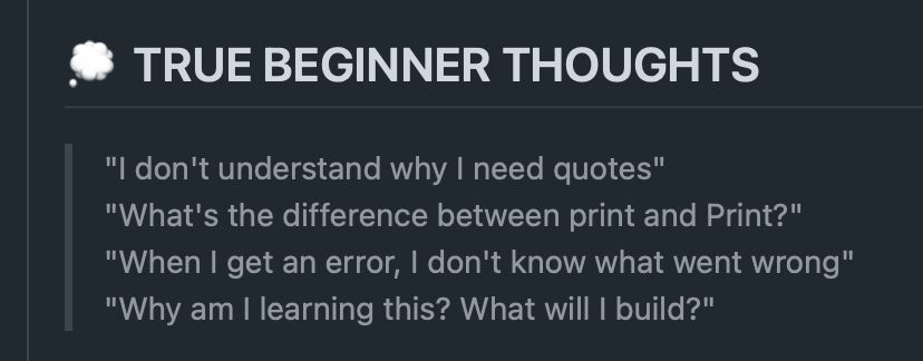 TRUE BEGINNER THOUGHTS
"I don't understand why I need quotes"
"What's the difference between print and Print?"
"When I get an error, I don't know what went wrong"
"Why am I learning this? What will I build?"