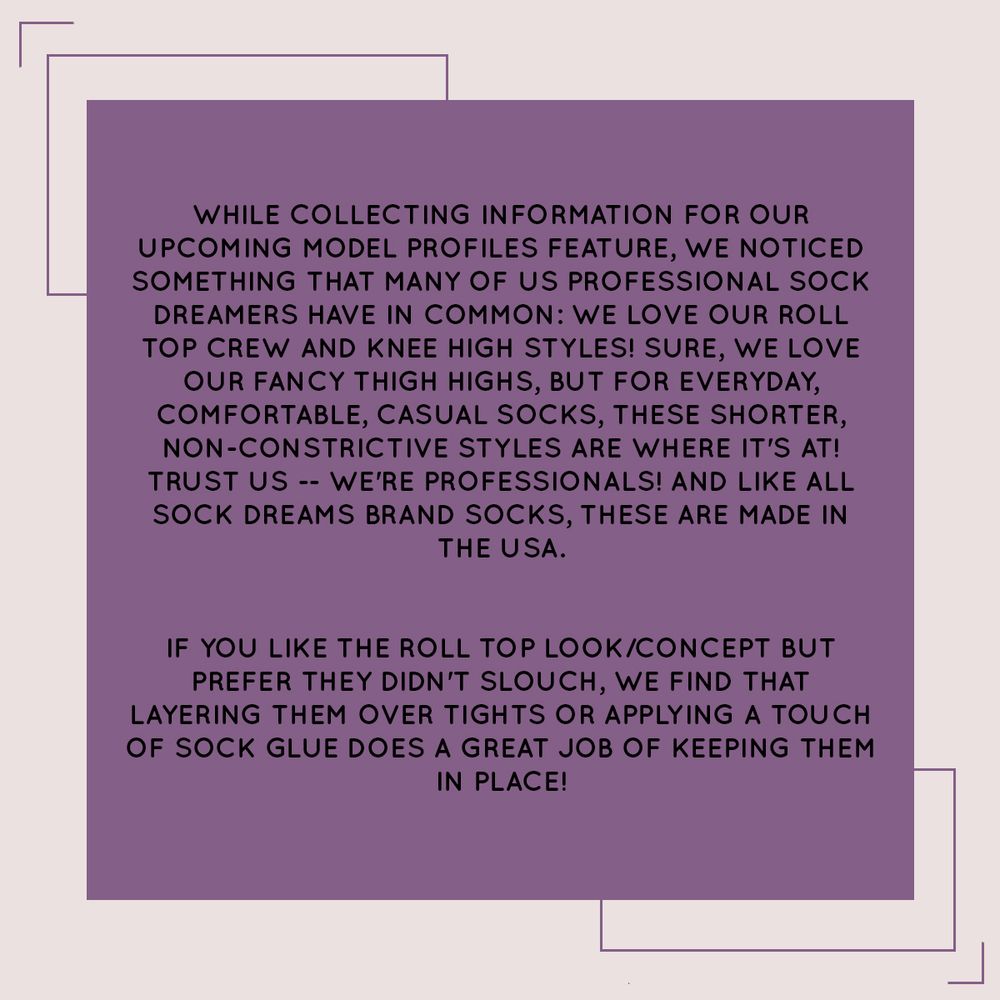 While collecting information for our 
upcoming model profiles feature, we noticed something that many of us professional Sock Dreamers have in common: we LOVE our roll top crew and knee high styles! Sure, we love our fancy thigh highs, but for everyday, 
comfortable, casual socks, these shorter,  non-constrictive styles are where it's at! Trust us -- we're professionals! And like all Sock Dreams brand socks, these are made in the USA.
