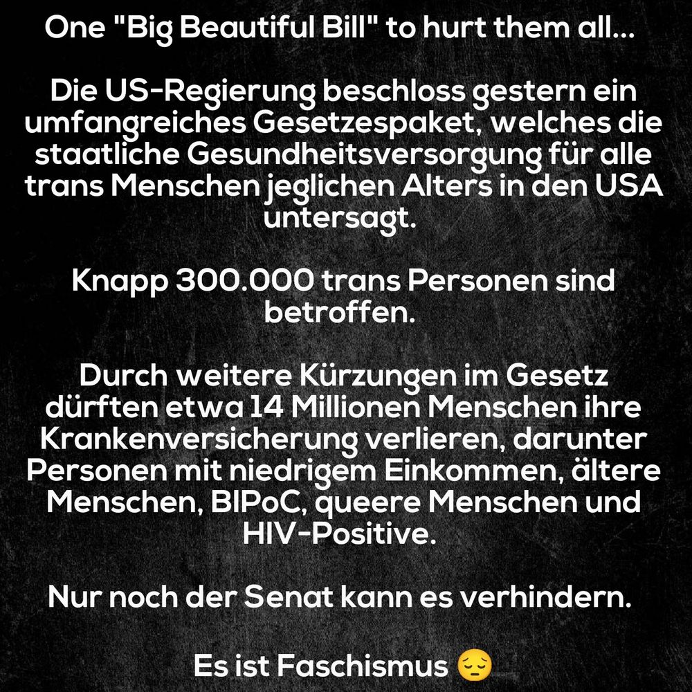 Schwarzer Hintergrund, dazu weißer Text: One "Big Beautiful Bill" to hurt them all...

Die US-Regierung beschloss gestern ein umfangreiches Gesetzespaket, welches die staatliche Gesundheitsversorgung für alle trans Menschen jeglichen Alters in den USA untersagt.

Knapp 300.000 trans Personen sind betroffen.

Durch weitere Kürzungen im Gesetz dürften etwa 14 Millionen Menschen ihre Krankenversicherung verlieren, darunter Personen mit niedrigem Einkommen, ältere Menschen, BIPoC, queere Menschen und HIV-Positive.

Nur noch der Senat kann es verhindern.

Es ist Faschismus 😔