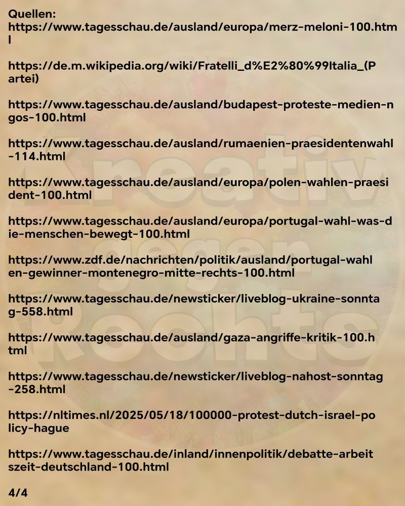 Quellen:
https://www.tagesschau.de/ausland/europa/merz-meloni-100.html

https://de.m.wikipedia.org/wiki/Fratelli_d%E2%80%99Italia_(Partei)

https://www.tagesschau.de/ausland/budapest-proteste-medien-ngos-100.html

https://www.tagesschau.de/ausland/rumaenien-praesidentenwahl-114.html

https://www.tagesschau.de/ausland/europa/polen-wahlen-praesident-100.html

https://www.tagesschau.de/ausland/europa/portugal-wahl-was-die-menschen-bewegt-100.html

https://www.zdf.de/nachrichten/politik/ausland/portugal-wahlen-gewinner-montenegro-mitte-rechts-100.html

https://www.tagesschau.de/newsticker/liveblog-ukraine-sonntag-558.html

https://www.tagesschau.de/ausland/gaza-angriffe-kritik-100.html

https://www.tagesschau.de/newsticker/liveblog-nahost-sonntag-258.html

https://nltimes.nl/2025/05/18/100000-protest-dutch-israel-policy-hague

https://www.tagesschau.de/inland/innenpolitik/debatte-arbeitszeit-deutschland-100.html

4/4