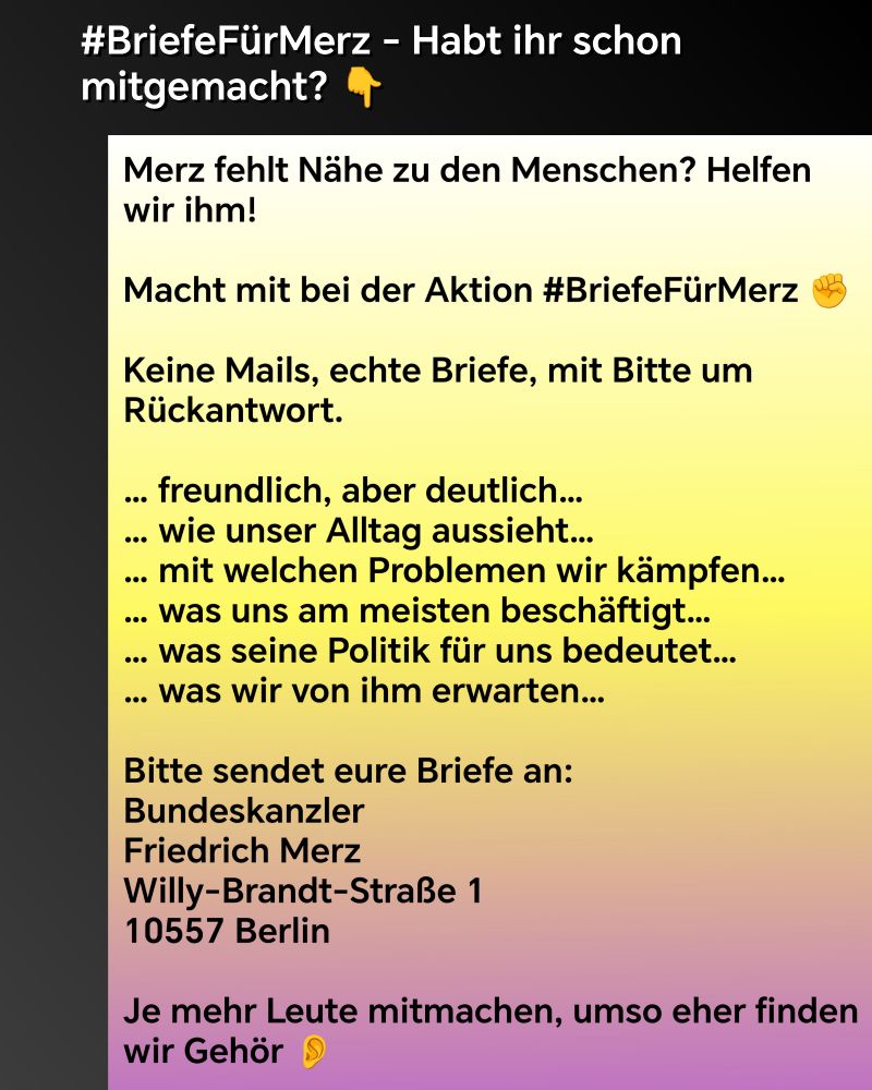 #BriefeFürMerz - Habt ihr schon mitgemacht? Merz fehlt Nähe zu den Menschen? Helfen wir ihm!

Macht mit bei der Aktion #BriefeFürMerz ✊

Keine Mails, echte Briefe, mit Bitte um Rückantwort.

… freundlich, aber deutlich…
… wie unser Alltag aussieht…
… mit welchen Problemen wir kämpfen…
… was uns am meisten beschäftigt…
… was seine Politik für uns bedeutet…
… was wir von ihm erwarten…

Bitte sendet eure Briefe an:
Bundeskanzler
Friedrich Merz
Willy-Brandt-Straße 1
10557 Berlin

Je mehr Leute mitmachen, umso eher finden wir Gehör 👂