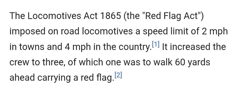 Screenshot from the linked Wikipedia page on the Locomotives Acts (laws in Great Britain)

The text reads:

The Locomotives Act 1865 (the "Red Flag Act") imposed on road locomotives a speed limit of 2 mph in towns and 4 mph in the country.[1] It increased the crew to three, of which one was to walk 60 yards ahead carrying a red flag.[2]