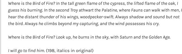 Image of text, which reads: 

    "Where is the Bird of Fire? In the tall green flame of the cypress, the lifted flame of the oak, I guess his burning. In the second Troy athwart the Palatine, where Fauns can walk with men, I hear the distant thunder of his wings, woodpecker-swift. Always shadow and sound but not the bird. Always he climbs beyond my capturing, and the wind possesses his cry.

    Where is the Bird of Fire? Look up, he burns in the sky, with Saturn and the Golden Age.

    I will go to find him. (198, italics in original)"