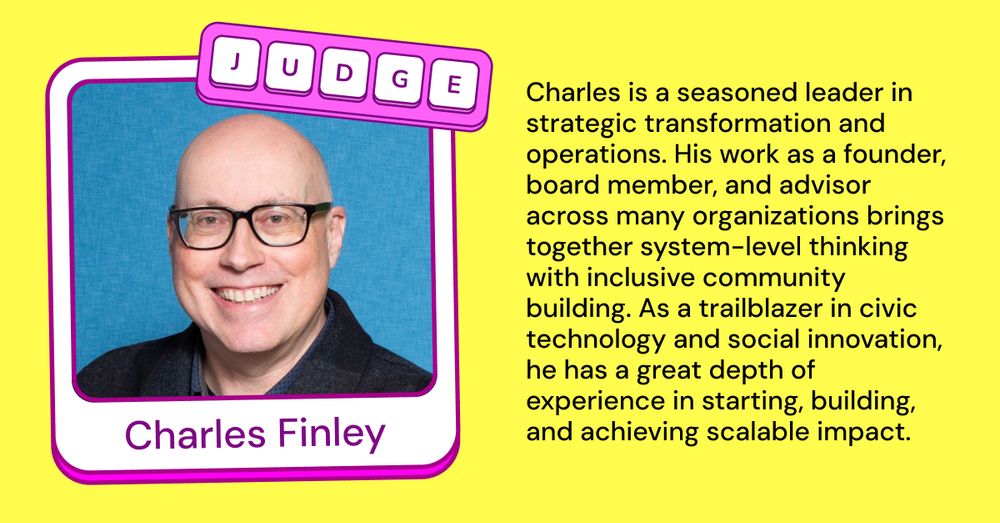 Text on Image:
Judge
Charles Finley
Charles is a seasoned leader in strategic transformation and operations. His work as a founder, board member, and advisor across many organizations brings together system-level thinking with inclusive community building. As a trailblazer in civic technology and social innovation, he has a great depth of experience in starting, building, and achieving scalable impact.