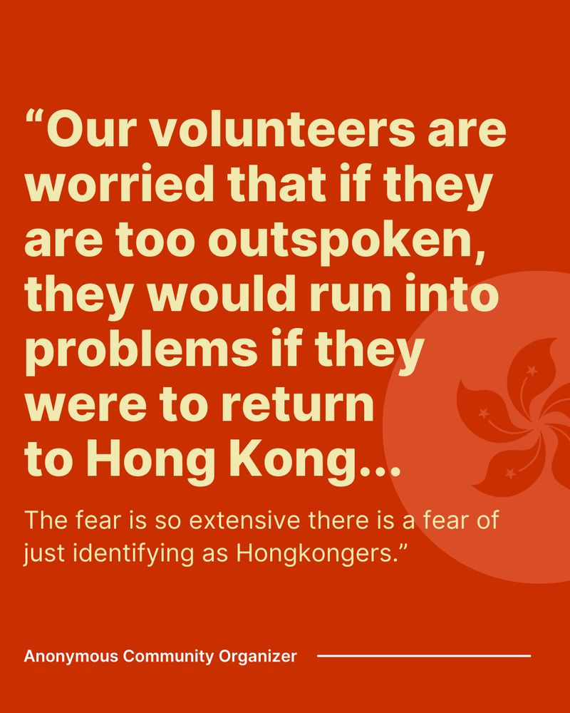 "Our volunteers are worried that if they are too outspoken, they would run into problems if they were to return to Hong Kong... the fear is so extensive there is a fear of just identifying as Hongkongers." Anonymous community organizer