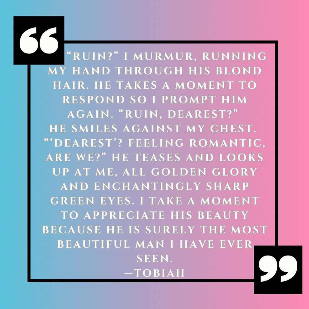 White text against a gradient blue and pink background: ““Ruin?” I murmur, running my hand through his blond hair. He takes a moment to respond so I prompt him again. “Ruin, dearest?” 
He smiles against my chest. 
“‘Dearest’? Feeling romantic, are we?” He teases and looks up at me, all golden glory and enchantingly sharp green eyes. I take a moment to appreciate his beauty because he is surely the most beautiful man I have ever seen. —TOBIAH” 