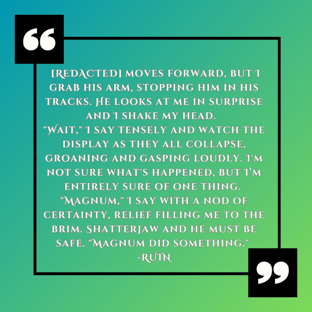 White text against a gradient green background: "[REDACTED] moves forward, but I grab his arm, stopping him in his tracks. He looks at me in surprise and I shake my head.  "Wait," I say tensely and watch the display as they all collapse, groaning and gasping loudly. I'm not sure what's happened, but I'm entirely sure of one thing. "Magnum," I say with a nod of certainty, relief filling me to the brim. Shatterjaw and he must be safe. "Magnum did something." -Ruin" 