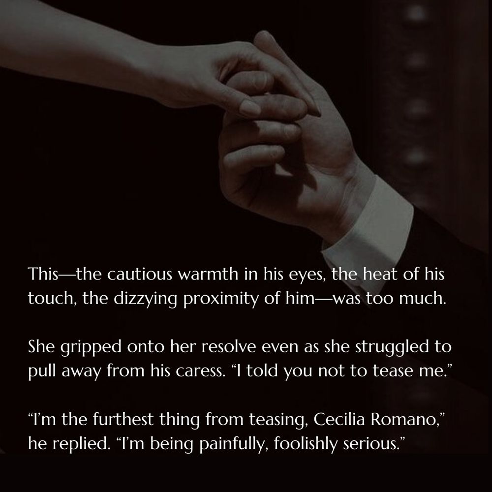 Photo of a man taking a woman's hand with text that reads: This - the cautious warmth in his eyes, the heat of his touch, the dizzying proximity of him - was too much. She gripped onto her resolve even as she struggled to pull away from his caress. "I told you not to tease me." "I'm the furthest thing from teasing, Cecelia Romano," he replied. "I'm being painfully, foolishly setious."