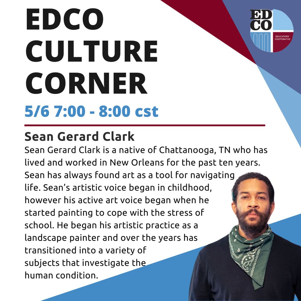 An infographic with the EdCo logo, geometric color elements, a portrait of Sean Gerard Clark, and the copy, “EDCO CULTURE CORNER, 5/6 7:00 - 8:00 cst, Sean Gerard Clark, Sean Gerard Clark is a native of Chattanooga, TN who has lived and worked in New Orleans for the past ten years.
Sean has always found art as a tool for navigating life. Sean's artistic voice began in childhood, however his active art voice began when he started painting to cope with the stress of school. He began his artistic practice as a landscape painter and over the years has transitioned into a variety of subjects that investigate the human condition.”