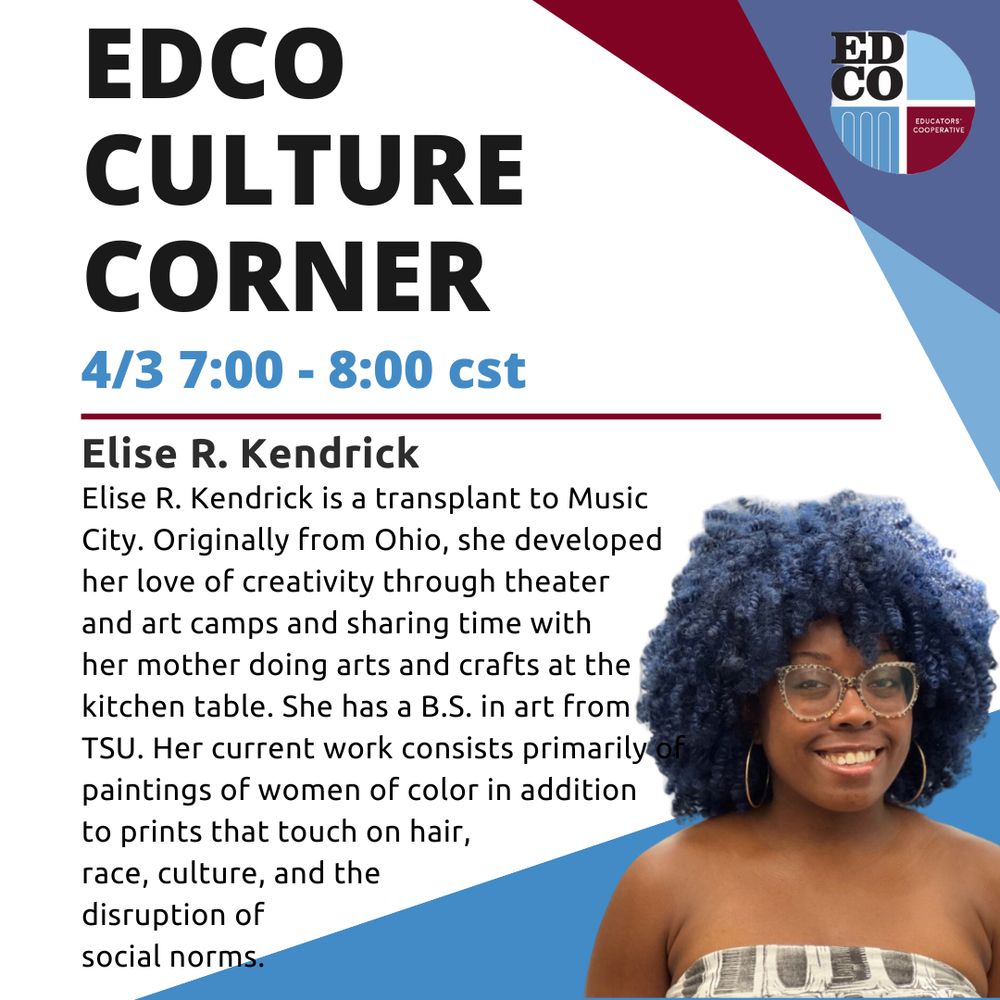 An infographic with the EdCo logo, geometric color elements, a headshot of Elise R. Kendrick, and the copy, “EDCO, CULTURE CORNER, 4/3 7:00 - 8:00 cst, Elise R. Kendrick, Elise R. Kendrick is a transplant to Music City. Originally from Ohio, she developed her love of creativity through theater and art camps and sharing time with her mother doing arts and crafts at the kitchen table. She has a B.S. in art from TSU. Her current work consists primarily of paintings of women of color in addition to prints that touch on hair, race, culture, and the disruption of social norms.”