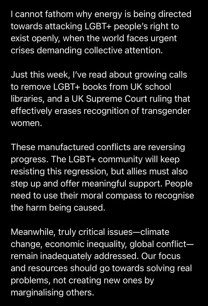 I cannot fathom why energy is being directed towards attacking LGBT+ people’s basic right to exist openly when our world faces urgent crises demanding collective attention. 

Just this week, I’ve read about UK libraries face growing calls to remove LGBT+ books from schools, whilst the UK Supreme Court has issued rulings that effectively erase transgender women’s recognition. 

These manufactured conflicts are taking progress back years. The LGBT+ community will continue to fight against this regression, but allies need to step up and provide meaningful support too. People must use their moral compass to recognise the harm being caused by these attacks. 

Meanwhile, truly critical issues—climate change, economic inequality, global conflicts—remain inadequately addressed. Our focus and resources should prioritise solving real problems, not creating new ones by marginalising fellow humans.​​​​​​​​​​​​​​​​