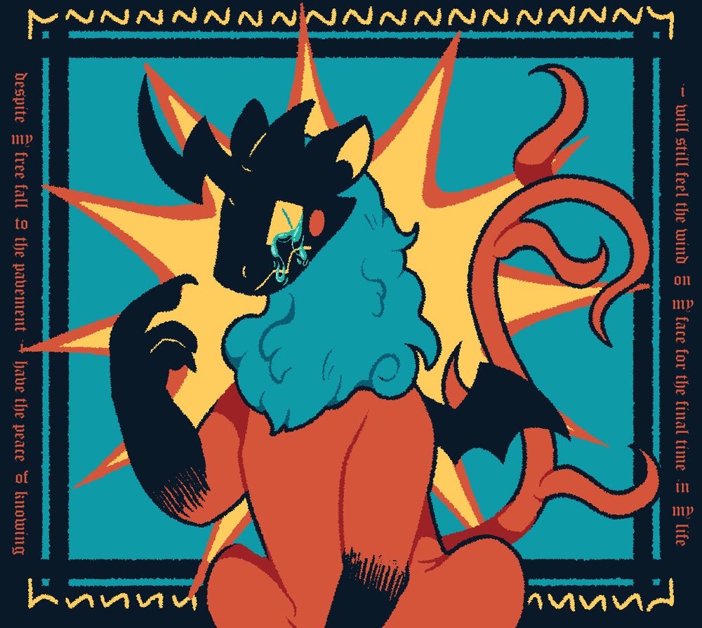 A drawing of a black, teal, red, and yellow chimera like medieval beast. The beast has its right clawed hand up, pointing at its crying face. The background is made of abstract shapes, such as squares, squiggles, and a starburst coming out from the center. The text on the left and right of the image when connected reads, "Despite my free fall to the pavement, I have the peace of knowing I will still feel the wind on my face for the final time in my life."