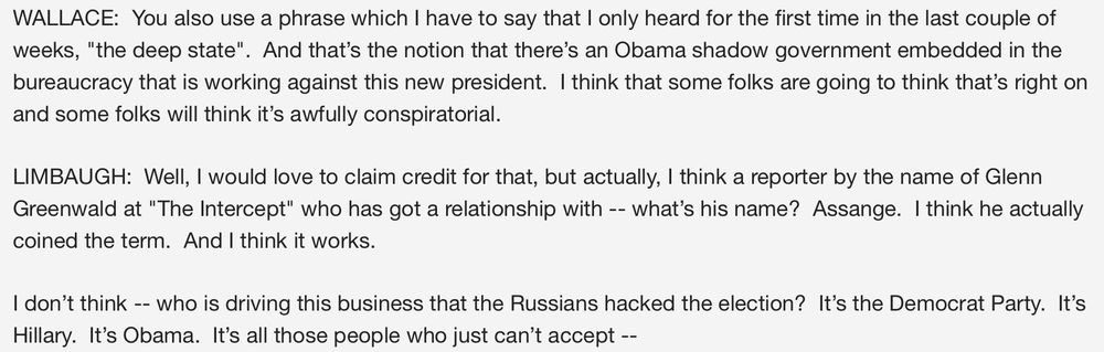 WALLACE:  You also use a phrase which I have to say that I only heard for the first time in the last couple of weeks, "the deep state".  And that’s the notion that there’s an Obama shadow government embedded in the bureaucracy that is working against this new president.  I think that some folks are going to think that’s right on and some folks will think it’s awfully conspiratorial.  

LIMBAUGH:  Well, I would love to claim credit for that, but actually, I think a reporter by the name of Glenn Greenwald at "The Intercept" who has got a relationship with -- what’s his name?  Assange.  I think he actually coined the term.  And I think it works.  

I don’t think -- who is driving this business that the Russians hacked the election?  It’s the Democrat Party.  It’s Hillary.  It’s Obama.  It’s all those people who just can’t accept --

https://web.archive.org/web/20170222065142/https://www.foxnews.com/transcript/2017/02/19/reince-priebus-on-flynn-russia-and-president-trump-agenda-rush-limbaugh-talks/
