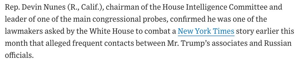 Rep. Devin Nunes (R., Calif.), chairman of the House Intelligence Committee and leader of one of the main congressional probes, confirmed he was one of the lawmakers asked by the White House to combat a New York Times story earlier this month that alleged frequent contacts between Mr. Trump’s associates and Russian officials.

https://www.wsj.com/articles/white-house-dismisses-russia-ties-1488250160