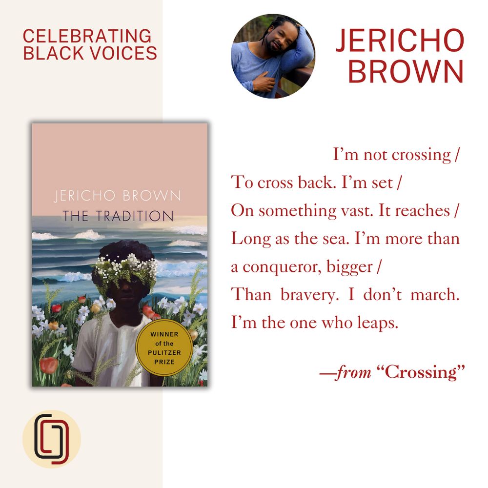 Graphic featuring the cover of THE TRADITION by Jericho Brown, a photo of the author, and a poetry excerpt from “Crossing" that reads:

I’m not crossing /
To cross back. I’m set /
On something vast. It reaches /
Long as the sea. I’m more than a conqueror, bigger /
Than bravery. I don’t march. I’m the one who leaps.