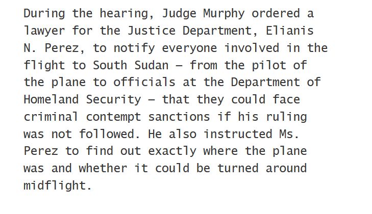 During the hearing, Judge Murphy ordered a lawyer for the Justice Department, Elianis N. Perez, to notify everyone involved in the flight to South Sudan — from the pilot of the plane to officials at the Department of Homeland Security — that they could face criminal contempt sanctions if his ruling was not followed. He also instructed Ms. Perez to find out exactly where the plane was and whether it could be turned around midflight