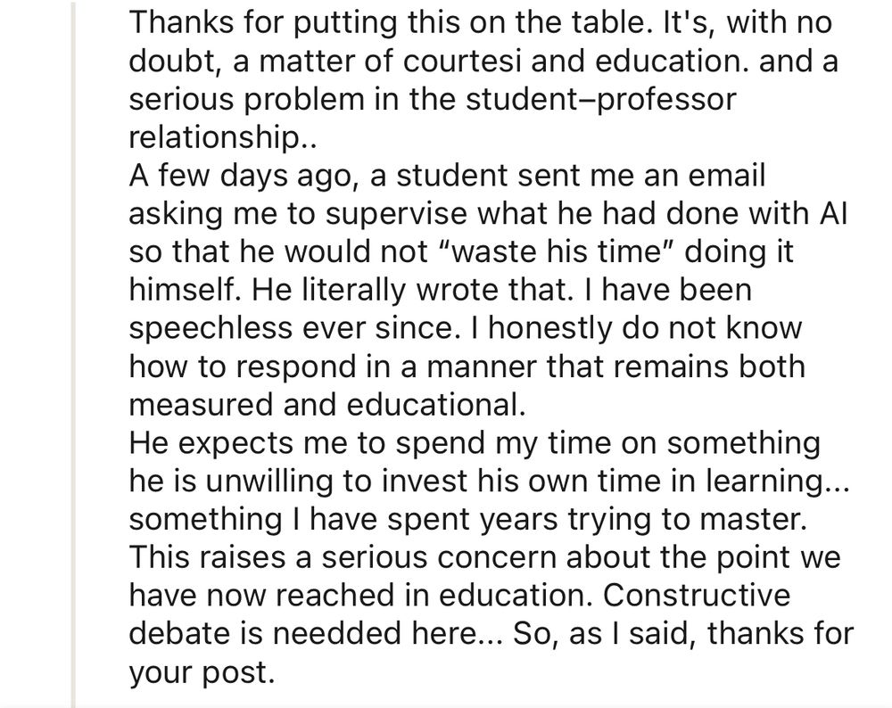 Reply 4: 

Thanks for putting this on the table. It's, with no doubt, a matter of courtesi and education. and a serious problem in the student-professor relationship..
A few days ago, a student sent me an email asking me to supervise what he had done with Al so that he would not "waste his time" doing it himself. He literally wrote that. I have been speechless ever since. I honestly do not know how to respond in a manner that remains both measured and educational.
He expects me to spend my time on something he is unwilling to invest his own time in learning... something I have spent years trying to master.
This raises a serious concern about the point we have now reached in education. Constructive debate is needded here... So, as I said, thanks for your post.
