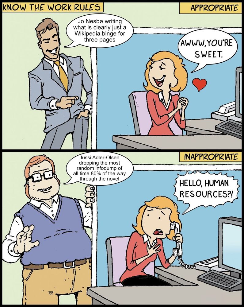 It’s the “awww, you’re sweet / hello Human Resources” meme, where the handsome guy in a suit is “Jo Nesbø writing what is clearly just a Wikipedia binge for three pages” and the guy with glasses and a gut is “Jussi Adler-Olsen dropping the most random infodump of all time 80% of the way through the novel.”