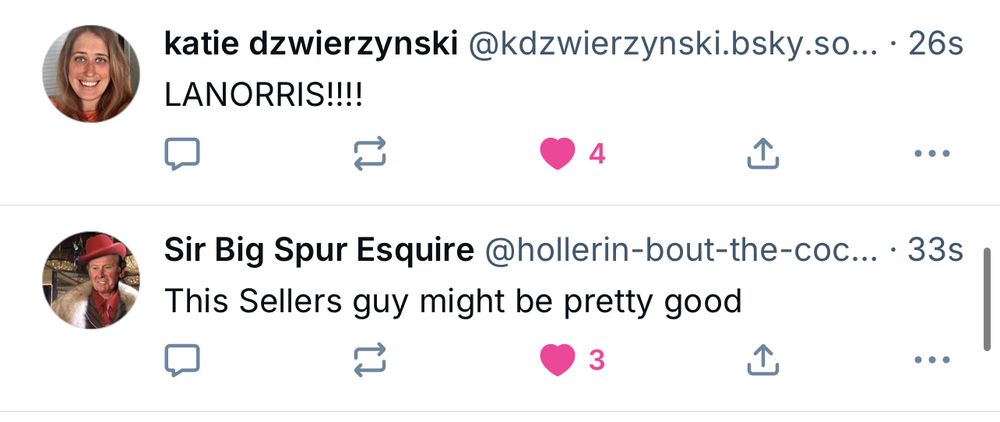 katie dzwierzynski@kdzwierzynski.bsky.so.. • 26s LANORRIS!!!! Sir Big Spur Esquire @hollerin-bout-the-coc... • 33s This Sellers guy might be pretty good
