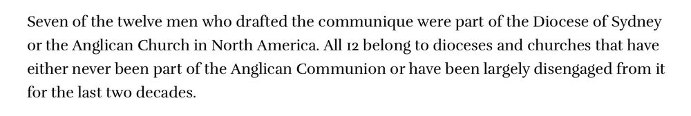 Seven of the twelve men who drafted the communique were part of the Diocese of Sydney or the Anglican Church in North America. All 12 belong to dioceses and churches that have either never been part of the Anglican Communion or have been largely disengaged from it for the last two decades.