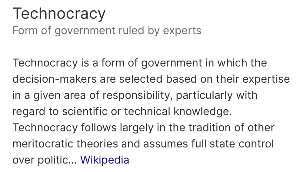 Technocracy
Form of government ruled by experts
Technocracy is a form of government in which the decision-makers are selected based on their expertise in a given area of responsibility, particularly with regard to scientific or technical knowledge.
Technocracy follows largely in the tradition of other meritocratic theories and assumes full state control
over politic... Wikipedia