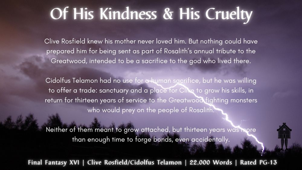 Of His Kindness & His Cruelty

Clive Rosfield knew his mother never loved him. But nothing could have prepared him for being sent as part of Rosalith’s annual tribute to the Greatwood, intended to be a sacrifice to the god who lived there.

Cidolfus Telamon had no use for a human sacrifice, but he was willing to offer a trade: sanctuary and a place for Clive to grow his skills, in return for thirteen years of service to the Greatwood fighting monsters who would prey on the people of Rosalith.

Neither of them meant to grow attached, but thirteen years was more than enough time to forge bonds, even accidentally.

 Final Fantasy XVI | Clive Rosfield/Cidolfus Telamon | 21,700 Words | Rated PG-13

image of lightning striking the ground