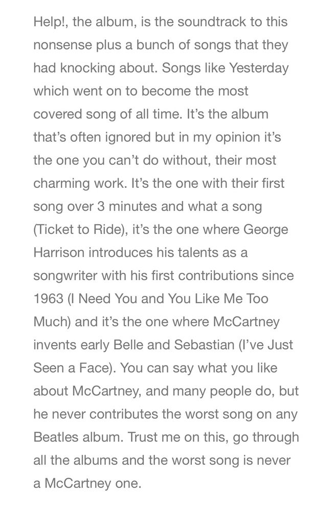 Help!, the album, is the soundtrack to this nonsense plus a bunch of songs that they had knocking about. Songs like Yesterday which went on to become the most covered song of all time. It’s the album that’s often ignored but in my opinion it’s the one you can’t do without, their most charming work. It’s the one with their first song over 3 minutes and what a song (Ticket to Ride), it’s the one where George Harrison introduces his talents as a songwriter with his first contributions since 1963 (I Need You and You Like Me Too Much) and it’s the one where McCartney invents early Belle and Sebastian (I’ve Just Seen a Face). You can say what you like about McCartney, and many people do, but he never contributes the worst song on any Beatles album. Trust me on this, go through all the albums and the worst song is never a McCartney one.