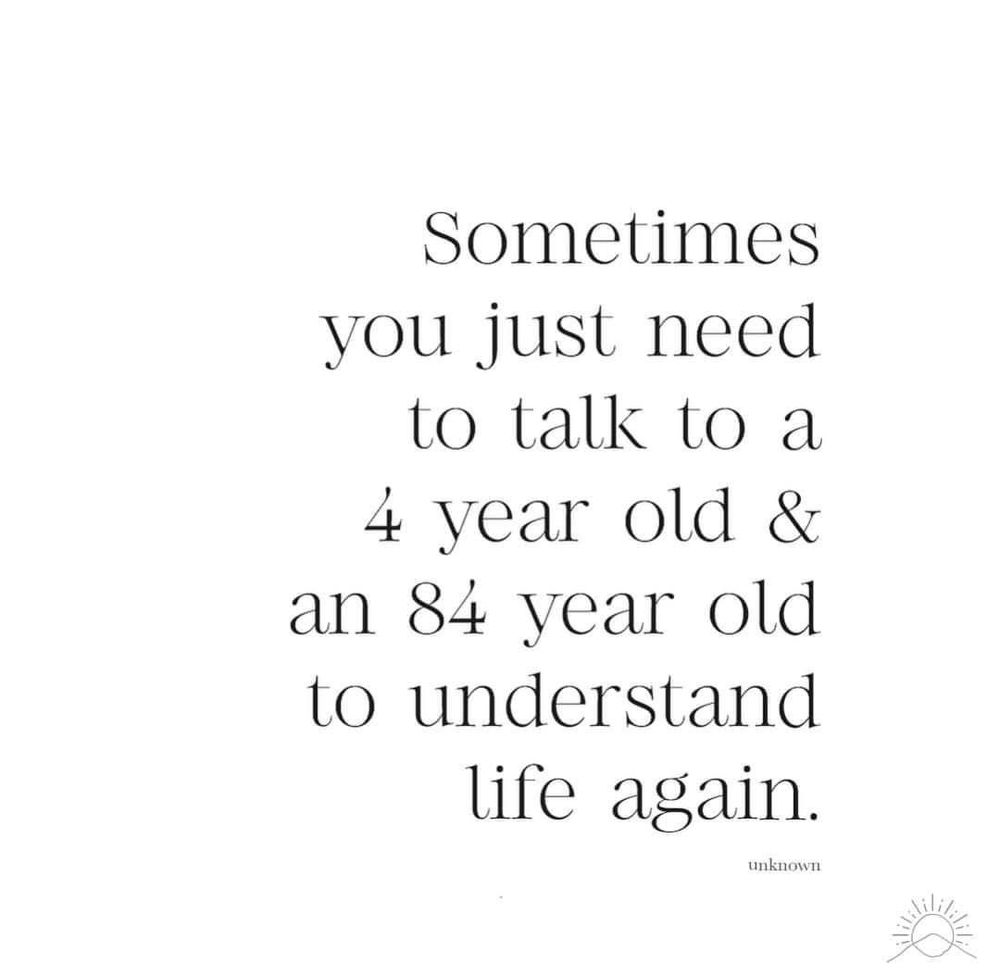 Sometimes you just need to talk to a 4 year old & an 84 year old to understand
life again.
unknown