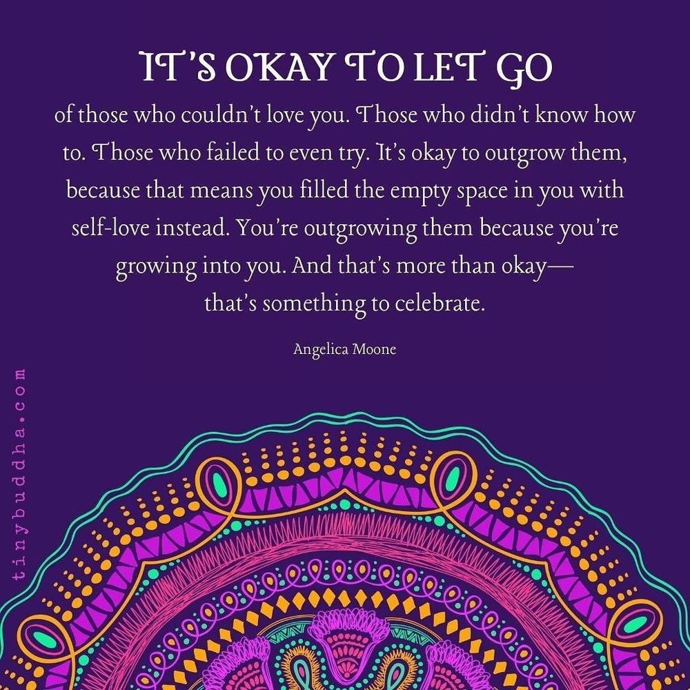 IT'S OKAY TO LET GO
of those who couldn't love you. Those who didn't know how to. Those who failed to even try. It's okay to outgrow them, because that means you filled the empty space in you with self-love instead. You're outgrowing them because you're growing into you. And that's more than okay— that's something to celebrate.
Angelica Moone
tinybuddha.com