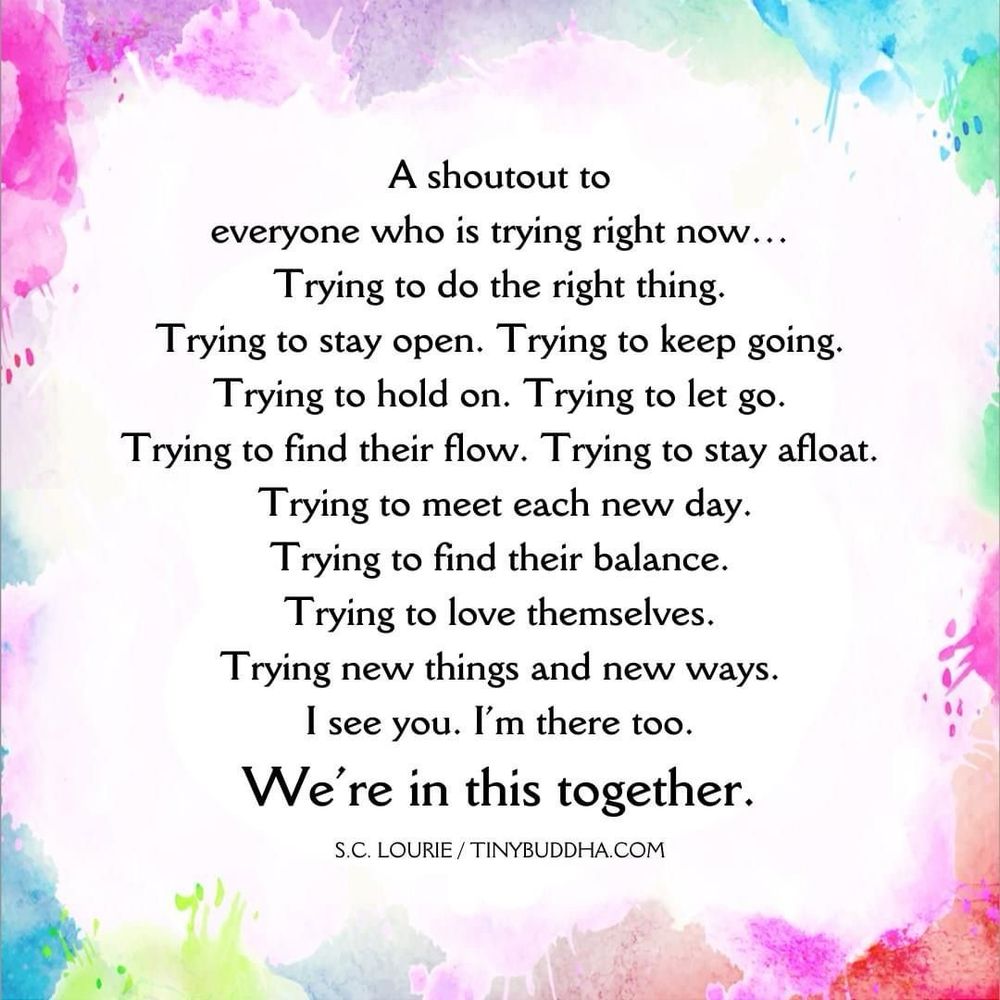 A shoutout to
everyone who is trying right now...
Trying to do the right thing.
Trying to stay open. Trying to keep going.
Trying to hold on. Trying to let go.
Trying to find their flow. Trying to stay afloat.
Trying to meet each new day.
Trying to find their balance.
Trying to love themselves.
Trying new things and new ways.
I see you. I'm there too.
We're in this together.
S.C. LOURIE/TINYBUDDHA.COM