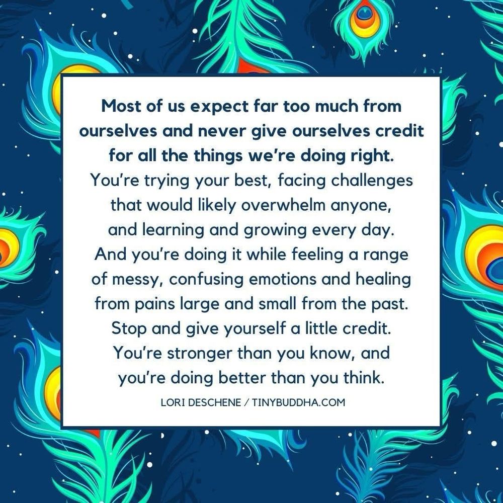 Most of us expect far too much from ourselves and never give ourselves credit for all the things we're doing right.
You're trying your best, facing challenges that would likely overwhelm anyone, and learning and growing every day.
And you're doing it while feeling a range of messy, confusing emotions and healing from pains large and small from the past.
Stop and give yourself a little credit.
You're stronger than you know, and you're doing better than you think.
LORI DESCHENE / TINYBUDDHA.COM