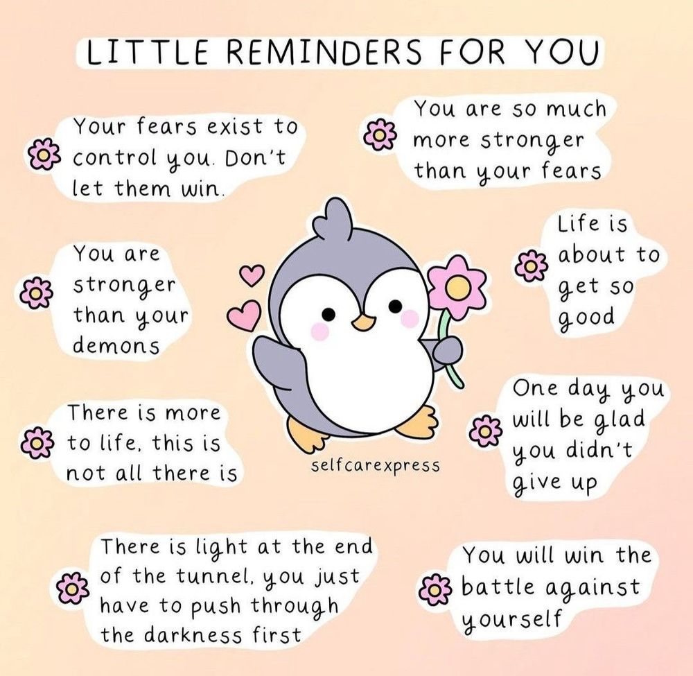 LITTLE REMINDERS FOR YOU

Your fears exist to control you. Don't let them win.

You are so much more stronger than your fears

You are stronger than your demons
Life is about to get so good

There is more to life, this is not all there is

One day you will be glad you didn't give up

There is light at the end of the tunnel, you just have to push through the darkness first

You will win the battle against yourself

@selfcarexpress