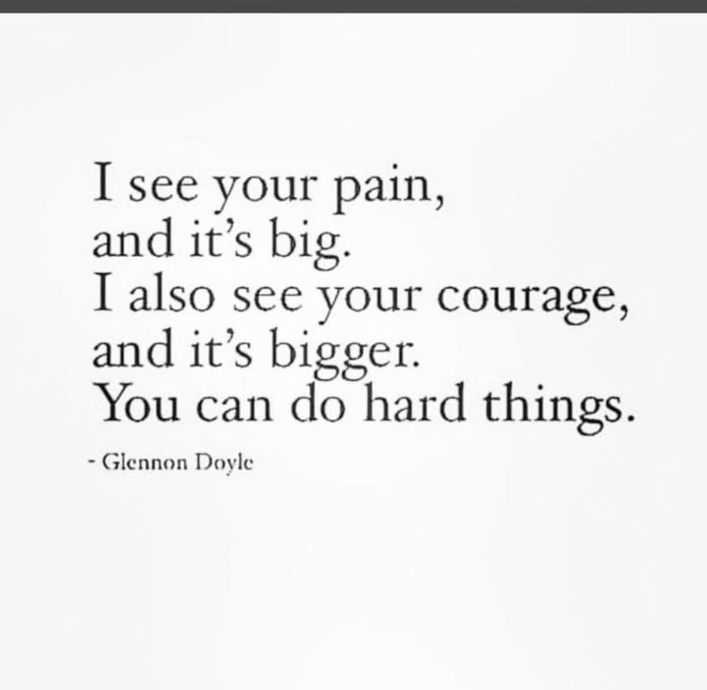I see your pain, and it's big.
I also see your courage, and it's bigger.
You can do hard things.
- Glennon Doyle