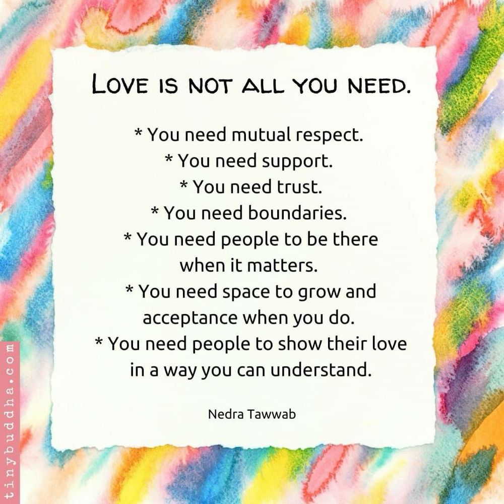 LOVE IS NOT ALL YOU NEED.
* You need mutual respect.
* You need support.
* You need trust.
* You need boundaries.
* You need people to be there when it matters.
* You need space to grow and acceptance when you do.
* You need people to show their love in a way you can understand.

Nedra Tawwab
tinybuddha.com