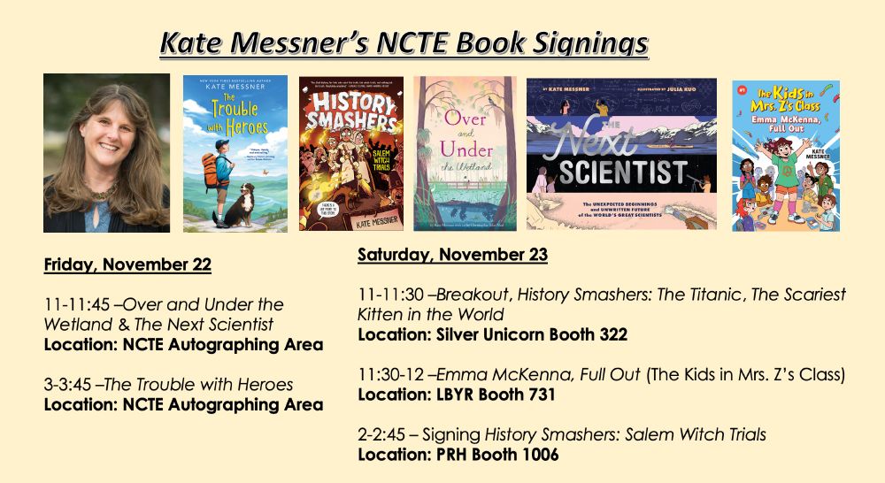 Slide with info about Kate Messner's schedule at #NCTE24
 

Thurday, November 21

1-2:15pm - Speaking

Picturing Hope: How Novels with Graphic Elements and Nontraditional
Structures Engage Readers, Create Space for Emotion
Co-Presenters: Phoebe Sinclair, Jo Knowles, Lisa Fipps
Moderator: Mary E. Cronin
Location: Boston Convention Center Room 102 A, Level 1


Friday, November 22 

11-11:45 – Signing Over and Under the Wetland and The Next Scientist 
Location: NCTE Autographing Area

12:30-1:45 - Speaking

The Scientific Superpower of Curiosity: How Stories of Scientists Spark Inquiry, Critical
Thinking, and Hope in the Classroom (Chronicle)
Moderator: Melissa Guerrette, Oxford Elementary School
Co-presenters: Sarah Albee, Rajani LaRocca, Angela Padron, Loree Griffin Burns
Location: Boston Convention & Exhibition Center, Room 151 A, Meeting Level 1

3-3:45 – Signing The Trouble with Heroes 
Location: NCTE Autographing Area


Saturday, November 23

11-11:30 – Signing Breakout, History Smashers: The Titanic, and The Scariest Kitten in the World
Location: Silver Unicorn Booth 322

11:30-12 – Signing Emma McKenna, Full Out (The Kids in Mrs. Z’s Class)
Location: LBYR Booth 731

2-2:45 – Signing History Smashers: Salem Witch Trials
Location: PRH Booth 1006


Sunday, November 24 

9-10:15am – Speaking

Making Space for Our Hearts: How Novels-in-Verse Serve as an Invitation to Student
Readers and Writers
Co-Panelists: Renée Watson, John Schu, Lesa Cline-Ransome, Mae Respicio, Alicia D. Williams 
Moderator: Aliza Werner 
Location: Room 160 B, Boston Convention & Exhibition Center, Meeting Level 1

