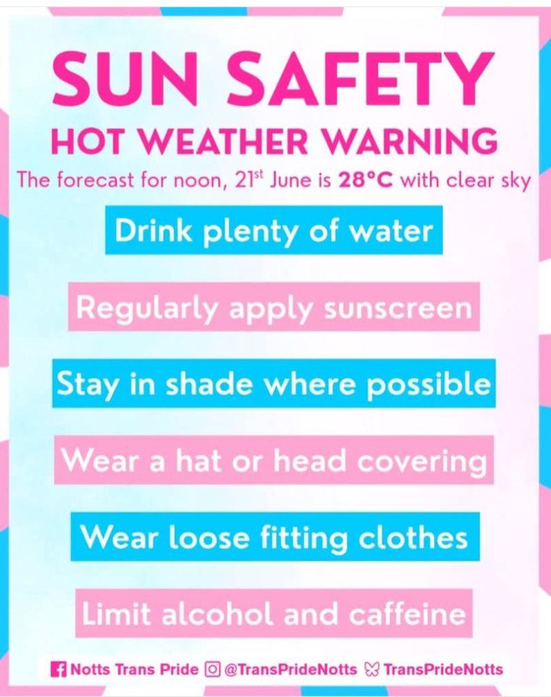 SUN SAFETY
HOT WEATHER WARNING
Forecast for noon, 21st June is 28•c with clear sky
Drink plenty of water
Regularly apply suncream
Stay in shade where possible
Wear a hat or head covering
Wear loose fitting clothes
Limit alcohol and caffeine

Facebook logo Notts Tran Pride
Insta logo @TransPrideNotts
Bluesky logo TransPrideNotts


Trans Pride Colours around the border.
