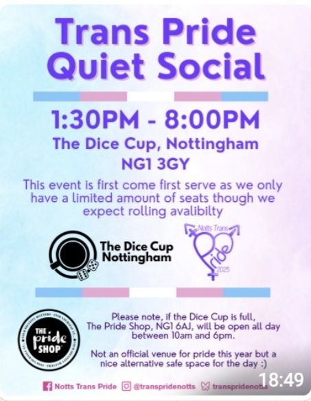 Trans Pride Quiet Social

1:30pm - 8:00pm

The Dice Cup, Nottingham NG1 3GY

This event is first come first serve as we only have a limited amount of seats though we expect rolling availability. 

Logo The Dice Cup Nottingham
Logo Notts Trans Pride 2025

Please note, If The Dice Cup is full, the Pride Shop NG1 6AJ will be open all day between 10am - 6pm

Not an official venue for Pride but a safe space for the day : )