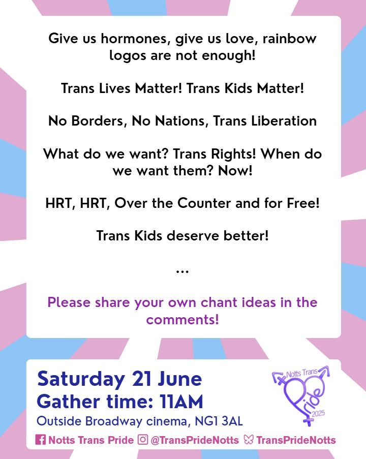 Give us hormones, give us love, rainbow logos are not enough!

Trans Lives Matter! Trans Kids Matter!

No Borders, No Nations, Trans Liberation

What do we want? Trans Rights! When do we want them? Now!

HRT, HRT, Over the Counter and for Free!

Trans Kids deserve Better!

Saturday 21 June
Gather time 11am
Outside Broadway Cinema NG1 3AL 