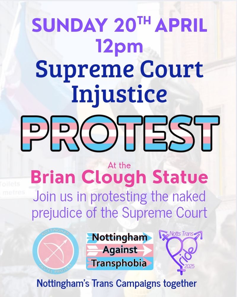 Protest poster. Desaturated image of trans protest overlayed with pink, purple of and blue writing.
Sunday 20th April
Supreme Court Injustice
PROTEST
At the
Brian Clough Statue
Join us in protesting the naked prejudice of the Supreme Court.
Nottingham Pastel Project logo
Nottingham Against Transphobia logo
Notts Trans Pride 2025 logo
Nottingham's Trans Campaigns Together