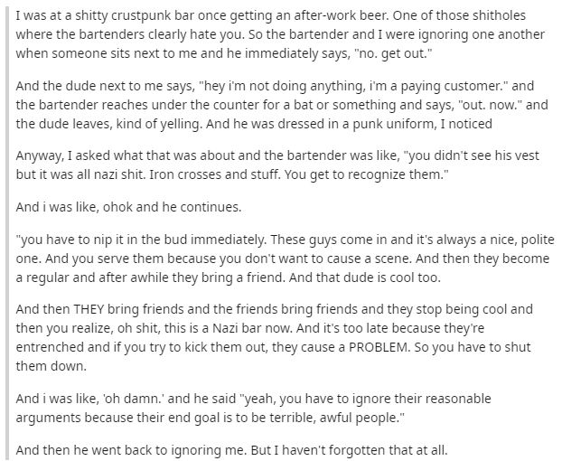 I was at a shitty crustpunk bar once getting an after-work beer. One of those shitholes where the bartenders clearly hate you. So the bartender and I were ignoring one another when someone sits next to me and he immediately says, "no. get out."