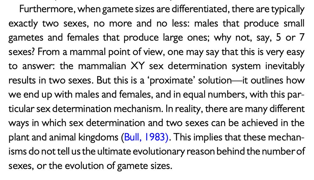 Screenshotted excerpt from the scientific paper: “Furthermore, when gamete sizes are differentiated, there are typically exactly two sexes, no more and no less: males that produce small gametes and females that produce large ones; why not, say, 5 or 7 sexes? From a mammal point of view, one may say that this is very easy to answer: the mammalian XY sex determination system inevitably results in two sexes. But this is a ‘proximate’ solution—it outlines how we end up with males and females, and in equal numbers, with this par- ticular sex determination mechanism. In reality, there are many different ways in which sex determination and two sexes can be achieved in the plant and animal kingdoms (Bull, 1983). This implies that these mechan- isms do not tell us the ultimate evolutionary reason behind the number of sexes, or the evolution of gamete sizes.”