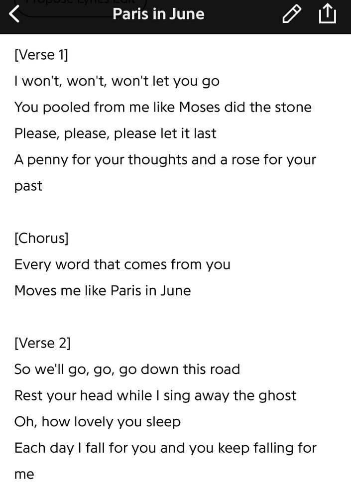 Screenshot of Genius Music app
Lyrics from “Paris in June” by JOHNNYSWIM

Verse 1]
“I won't, won't, won't let you go/
You pooled from me like Moses did the stone/
Please, please, please let it last/
A penny for your thoughts and a rose for your past/“

[Chorus]
“Every word that comes from you/
Moves me like Paris in June/“

[Verse 2]
“So we'll go, go, go down this road/
Rest your head while I sing away the ghost/
Oh, how lovely you sleep/
Each day I fall for you and you keep falling for me”
