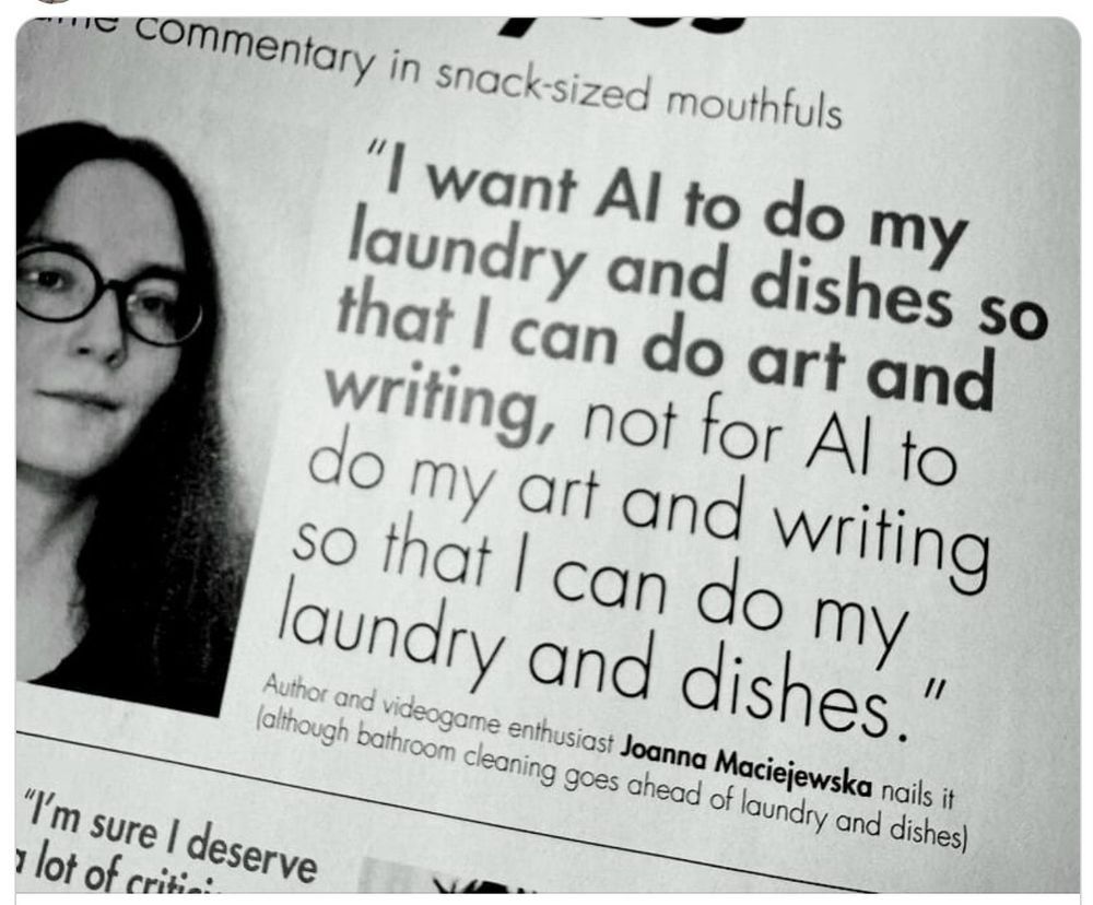 Das Bild zeigt einen Ausschnitt aus einer Zeitung, auf dem ein Zitat von Joanna Maciejewska zu sehen ist. Das Zitat lautet: „Ich möchte, dass KI meine Wäsche und Geschirrspülung macht, damit ich Kunst und Schreiben machen kann, nicht umgekehrt, damit KI meine Kunst und Schreiben macht, damit ich meine Wäsche und Geschirrspülung machen kann.“ Joanna Maciejewska wird als Autorin und Videospiele-Enthusiastin beschrieben. Das Zitat wird als besonders treffend bezeichnet, obwohl die Reinigung des Badezimmers vor der Wäsche und Geschirrspülung steht. Der Hintergrund des Bildes ist schwarz-weiß, und die Schrift ist in einer klaren, gut lesbaren Schriftart.

Bereitgestellt von @altbot, privat und lokal generiert mit Ovis2-8B

🌱 Energieverbrauch: 0.193 Wh