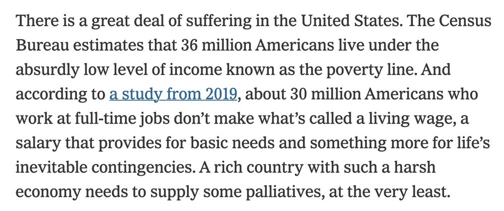 here is a great deal of suffering in the United States. The Census Bureau estimates that 36 million Americans live under the absurdly low level of income known as the poverty line. And according to a study from 2019, about 30 million Americans who work at full-time jobs don’t make what’s called a living wage, a salary that provides for basic needs and something more for life’s inevitable contingencies. A rich country with such a harsh economy needs to supply some palliatives, at the very least.