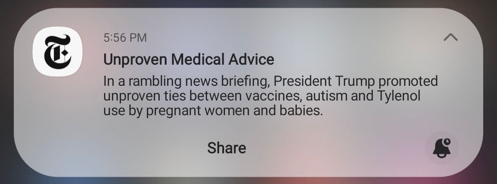 a push notification from the New York Times app at 5:56 PM with the headline "Unproven Medical Advice"

the blurb says, "In a rambling news briefing, President Trump promoted unproven ties between vaccines, autism and Tylenol use by pregnant women and babies."