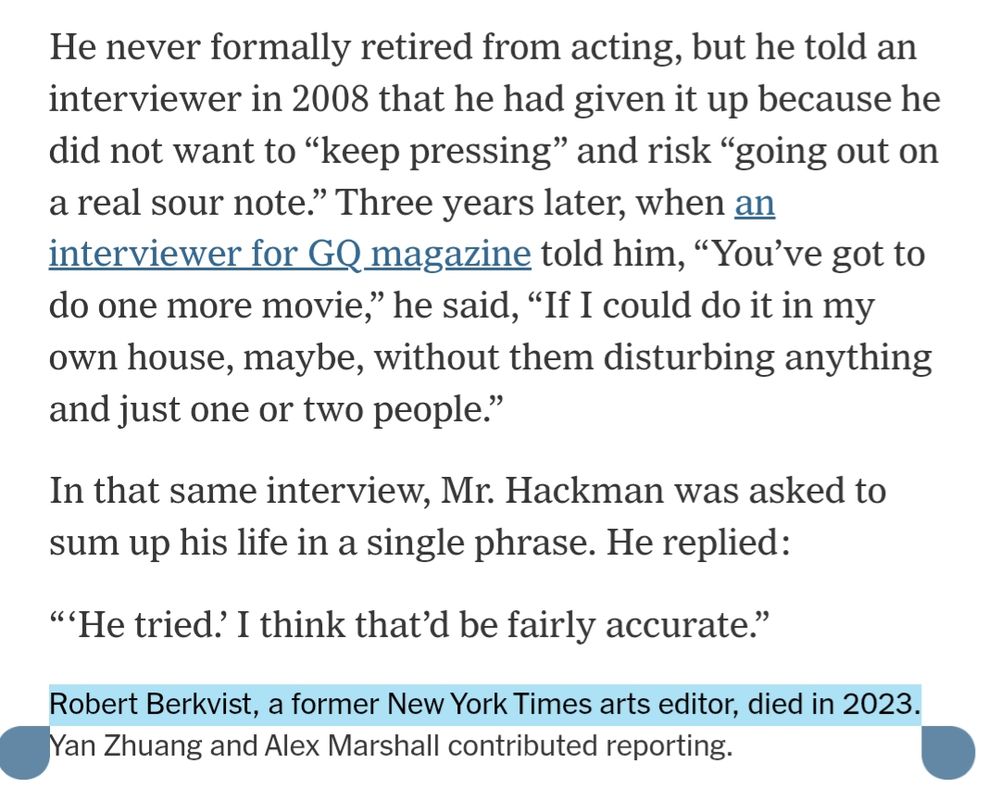 He never formally retired from acting, but he told an interviewer in 2008 that he had given it up because he did not want to “keep pressing” and risk “going out on a real sour note.” Three years later, when an interviewer for GQ magazine told him, “You’ve got to do one more movie,” he said, “If I could do it in my own house, maybe, without them disturbing anything and just one or two people.”

In that same interview, Mr. Hackman was asked to sum up his life in a single phrase. He replied:

“‘He tried.’ I think that’d be fairly accurate.”

Robert Berkvist, a former New York Times arts editor, died in 2023. Yan Zhuang and Alex Marshall contributed reporting.