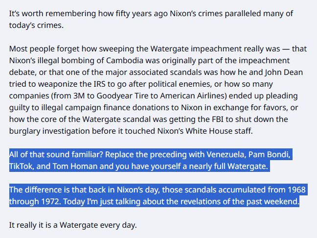 [the third and fourth paragraphs are highlighted in blue]

It’s worth remembering how fifty years ago Nixon’s crimes paralleled many of today’s crimes.

Most people forget how sweeping the Watergate impeachment really was — that Nixon’s illegal bombing of Cambodia was originally part of the impeachment debate, or that one of the major associated scandals was how he and John Dean tried to weaponize the IRS to go after political enemies, or how so many companies (from 3M to Goodyear Tire to American Airlines) ended up pleading guilty to illegal campaign finance donations to Nixon in exchange for favors, or how the core of the Watergate scandal was getting the FBI to shut down the burglary investigation before it touched Nixon’s White House staff.

All of that sound familiar? Replace the preceding with Venezuela, Pam Bondi, TikTok, and Tom Homan and you have yourself a nearly full Watergate.

The difference is that back in Nixon’s day, those scandals accumulated from 1968 through 1972. Today I’m just talking about the revelations of the past weekend.

It really it is a Watergate every day.