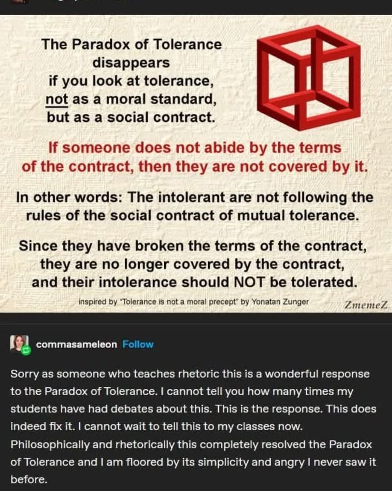Graphic shows a box with non-Euclidean geometry and the following black text: The Paradox of Tolerance disappears if you look at tolerance not as a moral standard but as a social contract. 

[Text in red] If someone does not abide by the terms of the contract, then they are not covered by it.

[Text in black] In other words: The intolerant are not following the rules of the social contract of mutual tolerance. 

Since they have broken the terms of the contract, they are no longer covered by the contract, and their intolerance should NOT be tolerated.
