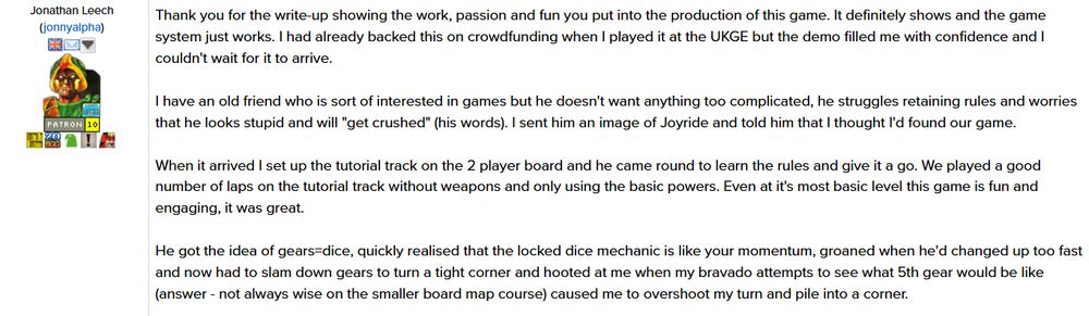 Thank you for the write-up showing the work, passion and fun you put into the production of this game. It definitely shows and the game system just works. I had already backed this on crowdfunding when I played it at the UKGE but the demo filled me with confidence and I couldn't wait for it to arrive.

I have an old friend who is sort of interested in games but he doesn't want anything too complicated, he struggles retaining rules and worries that he looks stupid and will "get crushed" (his words). I sent him an image of Joyride and told him that I thought I'd found our game.

When it arrived I set up the tutorial track on the 2 player board and he came round to learn the rules and give it a go. We played a good number of laps on the tutorial track without weapons and only using the basic powers. Even at it's most basic level this game is fun and engaging, it was great.

He got the idea of gears=dice, quickly realised that the locked dice mechanic is like your momentum, groaned when he'd changed up too fast and now had to slam down gears to turn a tight corner and hooted at me when my bravado attempts to see what 5th gear would be like (answer - not always wise on the smaller board map course) caused me to overshoot my turn and pile into a corner.
